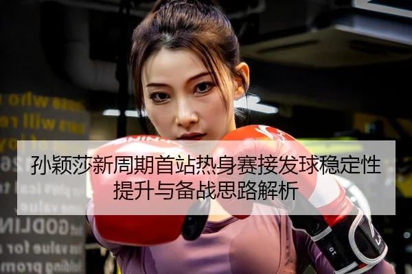 孙颖莎新周期首站热身赛接发球稳定性提升与备战思路解析 | Kaiyun